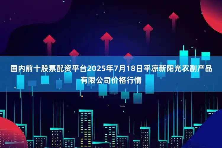 国内前十股票配资平台2025年7月18日平凉新阳光农副产品有限公司价格行情