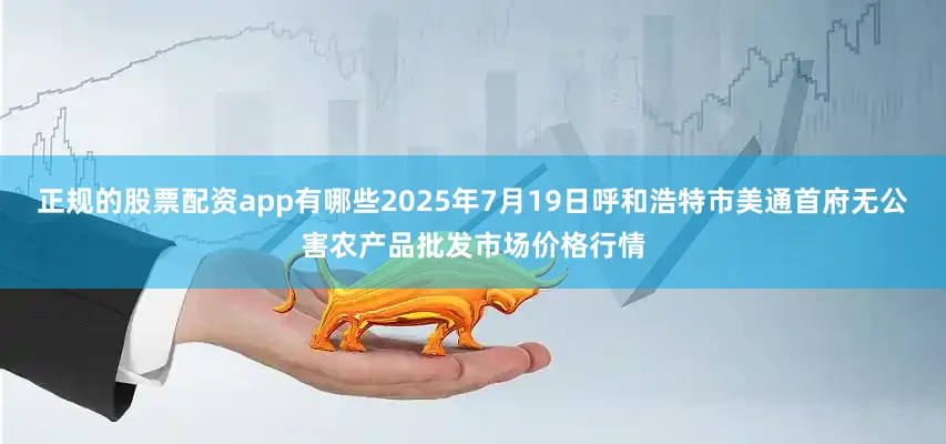 正规的股票配资app有哪些2025年7月19日呼和浩特市美通首府无公害农产品批发市场价格行情