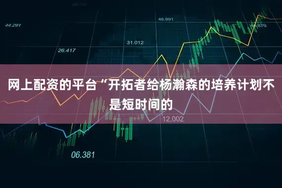 网上配资的平台“开拓者给杨瀚森的培养计划不是短时间的