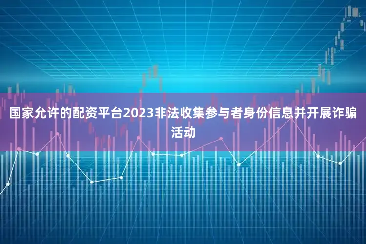 国家允许的配资平台2023非法收集参与者身份信息并开展诈骗活动